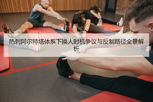 热刺阿尔特塔体系下换人时机争议与反制路径全景解析